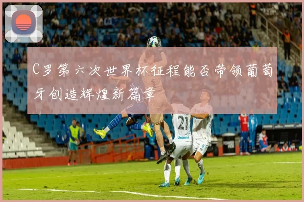 C罗第六次世界杯征程能否带领葡萄牙创造辉煌新篇章