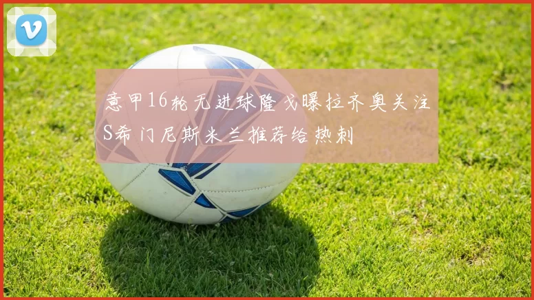 意甲16轮无进球隆戈曝拉齐奥关注S希门尼斯米兰推荐给热刺