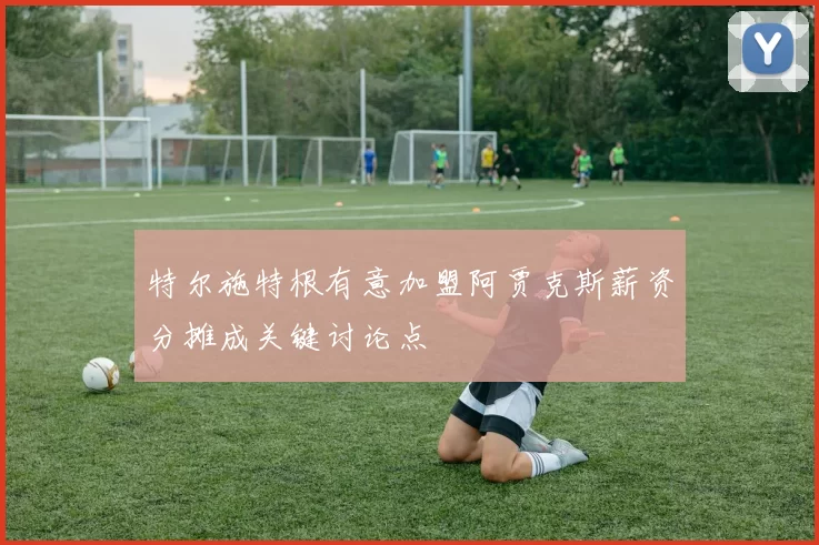 特尔施特根有意加盟阿贾克斯薪资分摊成关键讨论点