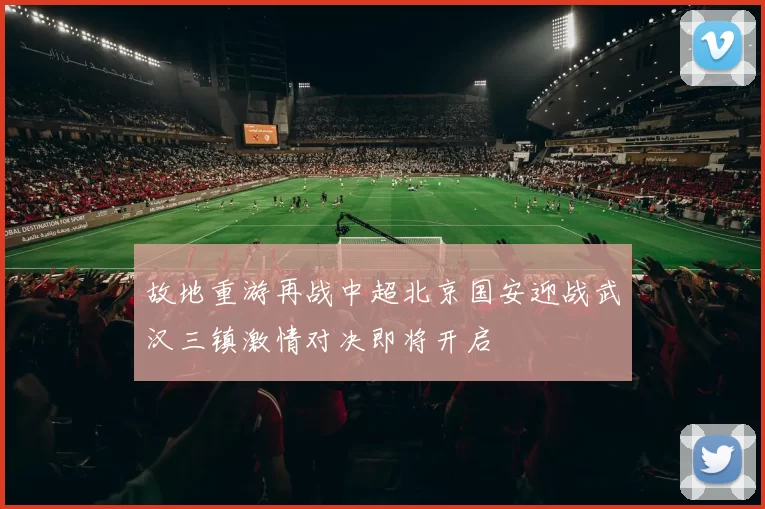 故地重游再战中超北京国安迎战武汉三镇激情对决即将开启