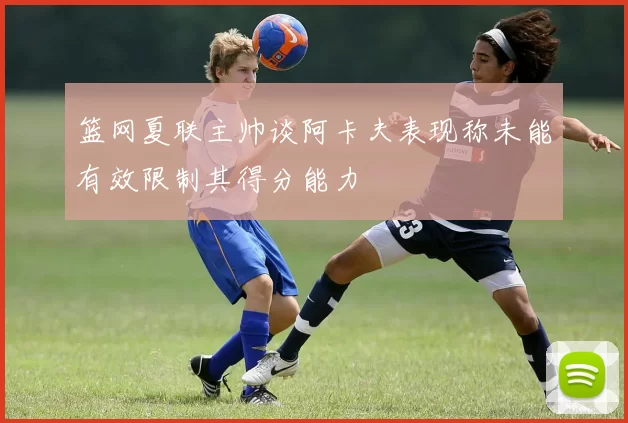篮网夏联主帅谈阿卡夫表现称未能有效限制其得分能力