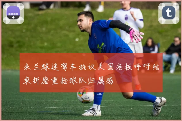 米兰球迷驾车抗议美国老板呼吁结束折磨重拾球队归属感