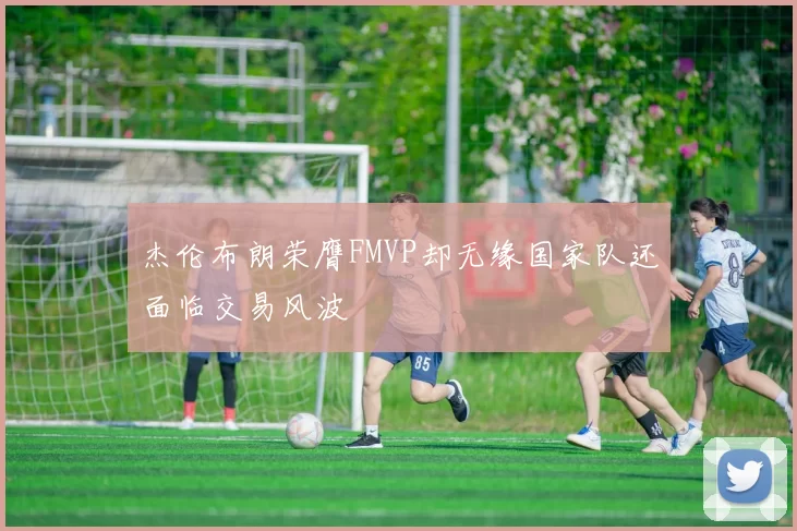 杰伦布朗荣膺FMVP却无缘国家队还面临交易风波