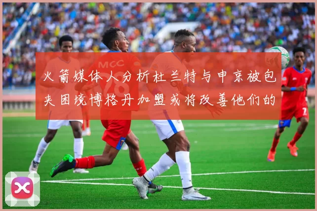 火箭媒体人分析杜兰特与申京被包夹困境博格丹加盟或将改善他们的进攻空间