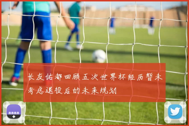 长友佑都回顾五次世界杯经历暂未考虑退役后的未来规划