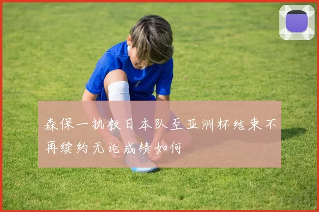 森保一执教日本队至亚洲杯结束不再续约无论成绩如何