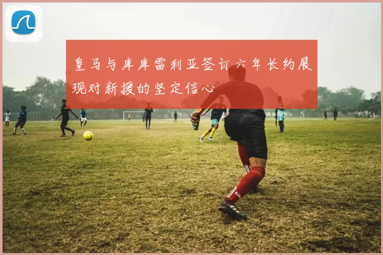 皇马与库库雷利亚签订六年长约展现对新援的坚定信心